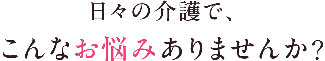 日々の介護で、こんなお悩みありませんか？