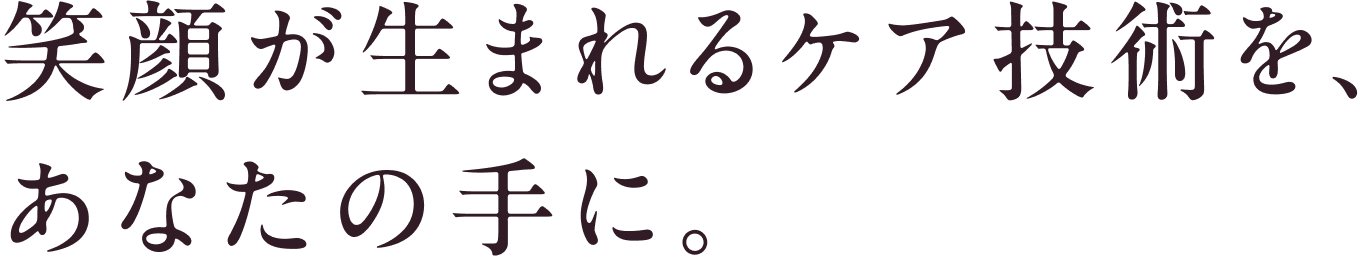 笑顔が生まれるケア技術を、あなたの手に。